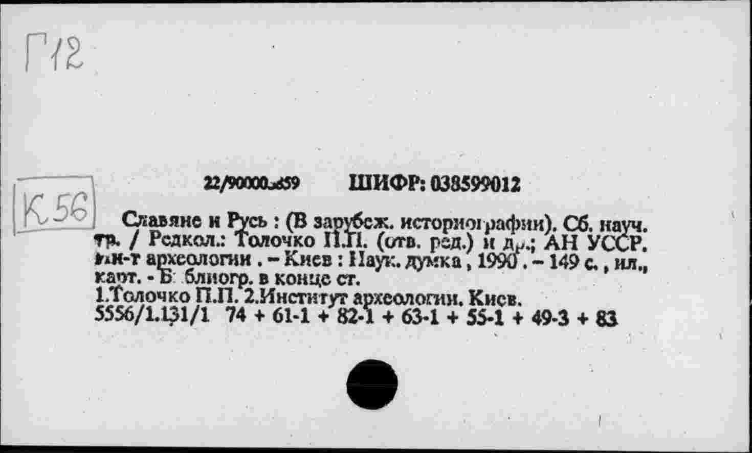 ﻿Г/г
Славяне
22/90OXL<ö9 ШИФР: 038599012
Славяне и Русь : (В зарубсж. историографии). Сб. науч, тр. / Рсдкол.: Толочко I1J1. (отв. рад.) и Др.; АН УССР, ин-т археологии . - Киев : Наук, думка, 1990. -149 с., ил., каот. - Ь блиогр. в конце ст.
І.Толочко П.П. 2,Институт археологии. Киев.
5556/1.131/1 74 + 61-1 + 82-1 + 63-1 + 55-1 + 49-3 + 83